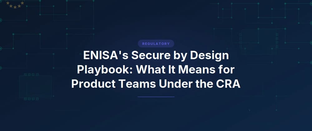 ENISA's Secure by Design Playbook: What It Means for Product Teams Under the CRA